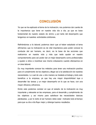38 | P á g i n a 
CONCLUSIÓN 
Ya que se ha explicado el tema de la motivación, nos podemos dar cuenta de 
la importancia que tiene en nuestra vida día a día, ya que es base 
fundamental de nuestro estado de ánimo y por tanto del desempeño que 
tengamos en nuestras actividades cotidianas. 
Refiriéndonos a lo laboral, podemos decir que al haber estudiado el tema 
afirmamos que la motivación es de vital importancia para poder conocer la 
conducta del ser humano, es decir, es la base de las acciones que 
realicemos en nuestra vida y más que nada ayudar en nuestro 
comportamiento para así poder dar un mejor desempeño como profesionales 
y ayudar a otros a incentivar ese mismo entusiasmo cuando efectuemos en 
un área laboral. 
Es muy importante conocer los métodos para tener una motivación positiva 
para el cumplimiento de los objetivos y llegar así a la satisfacción de nuestras 
necesidades. Lo cual de una u otra manera se traslada al trabajo y todo esto 
beneficia a la empresa, ya que hay una mayor disponibilidad tuya a 
desarrollar las tareas y un mejor desempeño en lo que se hace, con una 
mayor eficacia y eficiencia. 
Dicho esto podemos concluir en que el estudio de la motivación es muy 
importante y relevante en las empresas, para el desarrollo y cumplimiento de 
los objetivos y así mismo para satisfacer las necesidades básicas 
planteadas. y por lo tanto el ser humano debe estar motivado todo el tiempo 
para que su día a día fluya mejor y obtenga buenos resultados. 
