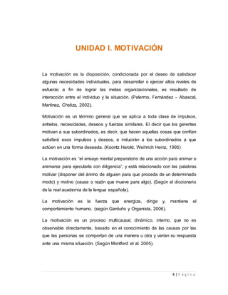 4 | P á g i n a 
UNIDAD I. MOTIVACIÓN 
La motivación es la disposición, condicionada por el deseo de satisfacer 
algunas necesidades individuales, para desarrollar o ejercer altos niveles de 
esfuerzo a fin de lograr las metas organizacionales, es resultado de 
interacción entre el individuo y la situación. (Palermo, Fernández – Abascal, 
Martínez, Cholizz, 2002). 
Motivación es un término general que se aplica a toda clase de impulsos, 
anhelos, necesidades, deseos y fuerzas similares. El decir que los gerentes 
motivan a sus subordinados, es decir, que hacen aquellas cosas que confían 
satisfará esos impulsos y deseos, e inducirán a los subordinados a que 
actúen en una forma deseada. (Koontz Harold, Weihrich Heinz, 1995) 
La motivación es “el ensayo mental preparatorio de una acción para animar o 
animarse para ejecutarla con diligencia”, y está relacionado con las palabras 
motivar (disponer del ánimo de alguien para que proceda de un determinado 
modo) y motivo (causa o razón que mueve para algo). (Según el diccionario 
de la real academia de la lengua española). 
La motivación es la fuerza que energiza, dirige y, mantiene el 
comportamiento humano. (según Garduño y Organista, 2006). 
La motivación es un proceso multicausal, dinámico, interno, que no es 
observable directamente, basado en el conocimiento de las causas por las 
que las personas se comportan de una manera u otra y varían su respuesta 
ante una misma situación. (Según Montford et al. 2005). 
 