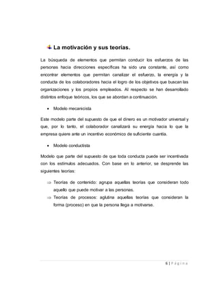 6 | P á g i n a 
La motivación y sus teorías. 
La búsqueda de elementos que permitan conducir los esfuerzos de las 
personas hacia direcciones específicas ha sido una constante, así como 
encontrar elementos que permitan canalizar el esfuerzo, la energía y la 
conducta de los colaboradores hacia el logro de los objetivos que buscan las 
organizaciones y los propios empleados. Al respecto se han desarrollado 
distintos enfoque teóricos, los que se abordan a continuación. 
 Modelo mecanicista 
Este modelo parte del supuesto de que el dinero es un motivador universal y 
que, por lo tanto, el colaborador canalizará su energía hacia lo que la 
empresa quiere ante un incentivo económico de suficiente cuantía. 
 Modelo conductista 
Modelo que parte del supuesto de que toda conducta puede ser incentivada 
con los estímulos adecuados. Con base en lo anterior, se desprende las 
siguientes teorías: 
 Teorías de contenido: agrupa aquellas teorías que consideran todo 
aquello que puede motivar a las personas. 
 Teorías de procesos: aglutina aquellas teorías que consideran la 
forma (proceso) en que la persona llega a motivarse. 
 