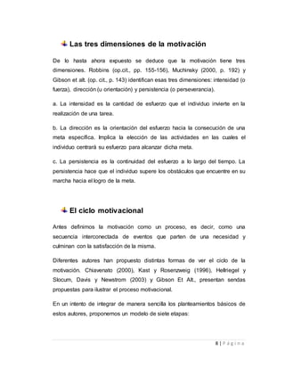8 | P á g i n a 
Las tres dimensiones de la motivación 
De lo hasta ahora expuesto se deduce que la motivación tiene tres 
dimensiones. Robbins (op.cit., pp. 155-156), Muchinsky (2000, p. 192) y 
Gibson et alt. (op. cit., p. 143) identifican esas tres dimensiones: intensidad (o 
fuerza), dirección (u orientación) y persistencia (o perseverancia). 
a. La intensidad es la cantidad de esfuerzo que el individuo invierte en la 
realización de una tarea. 
b. La dirección es la orientación del esfuerzo hacia la consecución de una 
meta específica. Implica la elección de las actividades en las cuales el 
individuo centrará su esfuerzo para alcanzar dicha meta. 
c. La persistencia es la continuidad del esfuerzo a lo largo del tiempo. La 
persistencia hace que el individuo supere los obstáculos que encuentre en su 
marcha hacia el logro de la meta. 
El ciclo motivacional 
Antes definimos la motivación como un proceso, es decir, como una 
secuencia interconectada de eventos que parten de una necesidad y 
culminan con la satisfacción de la misma. 
Diferentes autores han propuesto distintas formas de ver el ciclo de la 
motivación. Chiavenato (2000), Kast y Rosenzweig (1996), Hellriegel y 
Slocum, Davis y Newstrom (2003) y Gibson Et Alt., presentan sendas 
propuestas para ilustrar el proceso motivacional. 
En un intento de integrar de manera sencilla los planteamientos básicos de 
estos autores, proponemos un modelo de siete etapas: 
 