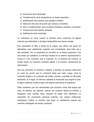 a) Conciencia de la necesidad 
b) Transformación de la necesidad en un deseo específico 
c) Identificación del incentivo que satisface el deseo 
d) Selección del curso de acción que conduce al incentivo 
e) Inicio y mantenimiento de la conducta orientada a alcanzar el incentivo 
f) Consecución del incentivo deseado 
g) Satisfacción de la necesidad 
La motivación se inicia cuando el individuo toma conciencia de alguna 
carencia que debe llenar o de algún desequilibrio que desea corregir. 
Esa necesidad se filtra a través de la cultura, que ofrece una gama de 
alternativas para satisfacerla, espectro que normalmente varía entre una y 
otra sociedad. Así, la necesidad se convierte en un deseo específico. Con 
ese deseo por satisfacer, el individuo localiza en su entorno organizacional o 
social el o los incentivos que lo colmarán. Si no existiera tal incentivo, el 
simple deseo no producirá conducta alguna y el proceso motivacional se 
interrumpiría. 
Una vez precisado el incentivo u objetivo a alcanzar, la persona selecciona 
un curso de acción que lo conducirá hasta esa meta. Luego, inicia la 
conducta dirigida a la conquista del citado incentivo y persiste en ella hasta 
alcanzarlo. Si lo logra, el individuo satisfará la necesidad que originó el ciclo. 
Si algún obstáculo impide el logro del objetivo sobreviene la frustración. 
Debe señalarse que hay necesidades que producen ciclos más largos que 
otras. El hambre, por ejemplo, supone una sucesión rápida de eventos, y 
reaparece unas cuantas horas después de haber sido satisfecha. La 
necesidad de crecimiento personal (culminar una carrera profesional, 
verbigracia) implica un proceso más largo: su satisfacción supone una 
inversión prolongada de tiempo y esfuerzo. 
9 | P á g i n a 
 