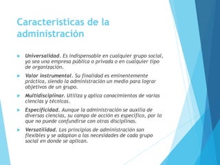 Características de la 
administración 
 Universalidad. Es indispensable en cualquier grupo social, 
ya sea una empresa pública o privada o en cualquier tipo 
de organización. 
 Valor instrumental. Su finalidad es eminentemente 
práctica, siendo la administración un medio para lograr 
objetivos de un grupo. 
 Multidisciplinar. Utiliza y aplica conocimientos de varias 
ciencias y técnicas. 
 Especificidad. Aunque la administración se auxilia de 
diversas ciencias, su campo de acción es específico, por lo 
que no puede confundirse con otras disciplinas. 
 Versatilidad. Los principios de administración son 
flexibles y se adaptan a las necesidades de cada grupo 
social en donde se aplican. 
 
