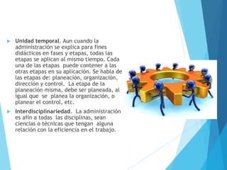  Unidad temporal. Aun cuando la 
administración se explica para fines 
didácticos en fases y etapas, todas las 
etapas se aplican al mismo tiempo. Cada 
una de las etapas puede contener a las 
otras etapas en su aplicación. Se habla de 
las etapas de: planeación, organización, 
dirección y control. La etapa de la 
planeación misma, debe ser planeada, al 
igual que se planea la organización, o 
planear el control, etc. 
 Interdisciplinariedad. La administración 
es afín a todas las disciplinas, sean 
ciencias o técnicas que tengan alguna 
relación con la eficiencia en el trabajo. 
 