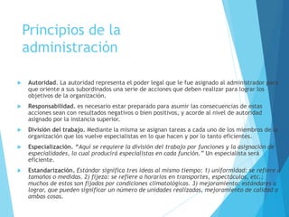 Principios de la 
administración 
 Autoridad. La autoridad representa el poder legal que le fue asignado al administrador para 
que oriente a sus subordinados una serie de acciones que deben realizar para lograr los 
objetivos de la organización. 
 Responsabilidad. es necesario estar preparado para asumir las consecuencias de estas 
acciones sean con resultados negativos o bien positivos, y acorde al nivel de autoridad 
asignado por la instancia superior. 
 División del trabajo. Mediante la misma se asignan tareas a cada uno de los miembros de la 
organización que los vuelve especialistas en lo que hacen y por lo tanto eficientes. 
 Especialización. “Aquí se requiere la división del trabajo por funciones y la asignación de 
especialidades, lo cual producirá especialistas en cada función.” Un especialista será 
eficiente. 
 Estandarización. Estándar significa tres ideas al mismo tiempo: 1) uniformidad: se refiere a 
tamaños o medidas. 2) fijeza: se refiere a horarios en transportes, espectáculos, etc.; 
muchos de estos son fijados por condiciones climatológicas. 3) mejoramiento: estándares a 
lograr, que pueden significar un número de unidades realizadas, mejoramiento de calidad o 
ambas cosas. 
 