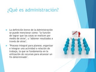 ¿Qué es administración? 
 La definición breve de la Administración 
se puede mencionar como: "la función 
de lograr que las cosas se realicen por 
medio de otros", u "obtener resultados a 
través de otros". 
 "Proceso integral para planear, organizar 
e integrar una actividad o relación de 
trabajo, la que se fundamenta en la 
utilización de recursos para alcanzar un 
fin determinado". 
 