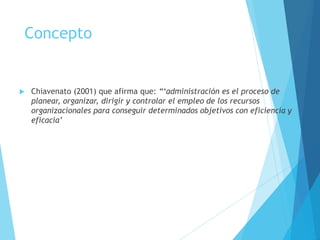 Concepto 
 Chiavenato (2001) que afirma que: “‘administración es el proceso de 
planear, organizar, dirigir y controlar el empleo de los recursos 
organizacionales para conseguir determinados objetivos con eficiencia y 
eficacia’ 
 