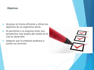 Objetivos 
 Alcanzar en forma eficiente y eficaz los 
objetivos de un organismo social. 
 Es permitirle a la empresa tener una 
perspectiva más amplia del medio en el 
cual se desarrolla 
 Asegurar que la empresa produzca o 
preste sus servicios 
 