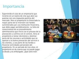 Importancia 
 Suponiendo el caso de un empresario que 
invierte en un teatro de cine que abre sus 
puestas con una respuesta positiva del 
mercado. Pero el propietario la financiado la 
mayor parte de la inversión con fondos 
suministrados por una institución financiera, 
que debe pagar periódicamente. La falta de 
conocimiento de un procedimiento 
administrativo que inicia con el proceso de la 
planeación y culmina con el control, lleva al 
propietario a tomar decisiones y destinar 
parte de los recursos a actividades que no 
aportan a la buena prestación del servicio a 
los clientes, y usa parte de los fondos a 
financiar actividades personales del 
propietario. En un periodo de tres años, el 
propietario se da cuenta que no puede pagar 
la deuda y es embargado. ¿Qué salió mal? 
 