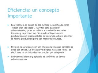 Eficiencia: un concepto 
importante 
 La eficiencia se ocupa de los medios y es definida como 
¨hacer bien las cosas”. Es vital para cualquier 
administrador, pues se refiere a la relación entre los 
insumos y la producción. Se puede obtener mayor 
producción con igual cantidad de recursos, o bien obtener 
la misma producción pero con menores recursos. 
 Pero no es suficiente con ser eficientes sino que también se 
debe ser eficaz. La eficacia va dirigida hacia los fines, es 
decir que las actividades se cumplan por completo. 
 La buena eficiencia y eficacia es sinónimo de buena 
administración 
 