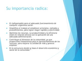Su importancia radica: 
 Es indispensable para el adecuado funcionamiento de 
cualquier organismo social. 
 Simplifica el trabajo al establecer principios, métodos y 
procedimientos, para lograr mayor rapidez y efectividad. 
 Optimiza los recursos. La productividad y la eficiencia 
están en relación directa con la aplicación de una 
adecuada administración. 
 Contribuye al bienestar de la comunidad, ya que 
proporciona lineamientos para el aprovechamiento de los 
recursos, para mejorar la calidad de vida y generar 
empleos. 
 Es la estructura donde se basa el desarrollo económico y 
social de la comunidad.” 
 