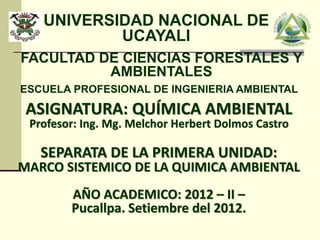 UNIVERSIDAD NACIONAL DE 
UCAYALI 
FACULTAD DE CIENCIAS FORESTALES Y 
AMBIENTALES 
ESCUELA PROFESIONAL DE INGENIERIA AMBIENTAL 
ASIGNATURA: QUÍMICA AMBIENTAL 
Profesor: Ing. Mg. Melchor Herbert Dolmos Castro 
SEPARATA DE LA PRIMERA UNIDAD: 
MARCO SISTEMICO DE LA QUIMICA AMBIENTAL 
AÑO ACADEMICO: 2012 – II – 
Pucallpa. Setiembre del 2012. 
 