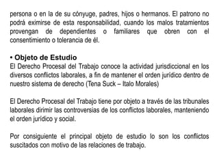 persona o en la de su cónyuge, padres, hijos o hermanos. El patrono no
podrá eximirse de esta responsabilidad, cuando los malos tratamientos
provengan de dependientes o familiares que obren con el
consentimiento o tolerancia de él.
• Objeto de Estudio
El Derecho Procesal del Trabajo conoce la actividad jurisdiccional en los
diversos conflictos laborales, a fin de mantener el orden jurídico dentro de
nuestro sistema de derecho (Tena Suck – Italo Morales)
El Derecho Procesal del Trabajo tiene por objeto a través de las tribunales
laborales dirimir las controversias de los conflictos laborales, manteniendo
el orden jurídico y social.
Por consiguiente el principal objeto de estudio lo son los conflictos
suscitados con motivo de las relaciones de trabajo.
 
