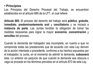 • Principios
Los Principios del Derecho Procesal del Trabajo, se encuentran
establecidos en el articulo 685 de la LFT., el cual refiere:
Artículo 685. El proceso del derecho del trabajo será público, gratuito,
inmediato, predominantemente oral y conciliatorio y se iniciará a
instancia de parte. Las Juntas tendrán la obligación de tomar las
medidas necesarias para lograr la mayor economía, concentración y
sencillez del proceso.
Cuando la demanda del trabajador sea incompleta, en cuanto a que no
comprenda todas las prestaciones que de acuerdo con esta Ley deriven
de la acción intentada o procedente, conforme a los hechos expuestos por
el trabajador, la Junta, en el momento de admitir la demanda, subsanará
ésta. Lo anterior sin perjuicio de que cuando la demanda sea obscura o
vaga se proceda en los términos previstos en el artículo 873 de esta Ley.
 