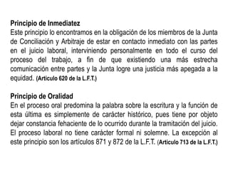 Principio de Inmediatez
Este principio lo encontramos en la obligación de los miembros de la Junta
de Conciliación y Arbitraje de estar en contacto inmediato con las partes
en el juicio laboral, interviniendo personalmente en todo el curso del
proceso del trabajo, a fin de que existiendo una más estrecha
comunicación entre partes y la Junta logre una justicia más apegada a la
equidad. (Articulo 620 de la L.F.T.)
Principio de Oralidad
En el proceso oral predomina la palabra sobre la escritura y la función de
esta última es simplemente de carácter histórico, pues tiene por objeto
dejar constancia fehaciente de lo ocurrido durante la tramitación del juicio.
El proceso laboral no tiene carácter formal ni solemne. La excepción al
este principio son los artículos 871 y 872 de la L.F.T. (Articulo 713 de la L.F.T.)
 