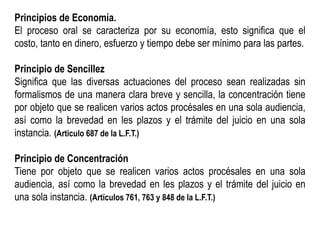 Principios de Economía.
El proceso oral se caracteriza por su economía, esto significa que el
costo, tanto en dinero, esfuerzo y tiempo debe ser mínimo para las partes.
Principio de Sencillez
Significa que las diversas actuaciones del proceso sean realizadas sin
formalismos de una manera clara breve y sencilla, la concentración tiene
por objeto que se realicen varios actos procésales en una sola audiencia,
así como la brevedad en les plazos y el trámite del juicio en una sola
instancia. (Articulo 687 de la L.F.T.)
Principio de Concentración
Tiene por objeto que se realicen varios actos procésales en una sola
audiencia, así como la brevedad en les plazos y el trámite del juicio en
una sola instancia. (Artículos 761, 763 y 848 de la L.F.T.)
 