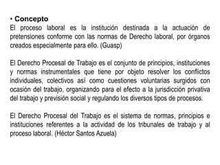 • Concepto
El proceso laboral es la institución destinada a la actuación de
pretensiones conforme con las normas de Derecho laboral, por órganos
creados especialmente para ello. (Guasp)
El Derecho Procesal de Trabajo es el conjunto de principios, instituciones
y normas instrumentales que tiene por objeto resolver los conflictos
individuales, colectivos así como cuestiones voluntarias surgidos con
ocasión del trabajo, organizando para el efecto a la jurisdicción privativa
del trabajo y previsión social y regulando los diversos tipos de procesos.
El Derecho Procesal del Trabajo es el sistema de normas, principios e
instituciones referentes a la actividad de los tribunales de trabajo y al
proceso laboral. (Héctor Santos Azuela)
 