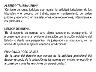 ALBERTO TRUEBA URBINA
“Conjunto de reglas jurídicas que regulan la actividad jurisdicción de los
tribunales y el proceso del trabajo, para el mantenimiento del orden
jurídico y económico en las relaciones obrero-patronales, interobreras e
interpatronales”.
NESTOR DE BUEN L.
“Es el conjunto de normas cuyo objeto concreto es precisamente, el
proceso, que tiene una evidente vinculación con la acción legislativa del
Estado, o desde una perspectiva de jurisprudencia integradora, con la
acción de quienes al ejercer la función jurisdiccional”.
FRANCISCO ROSS GÁMEZ
“Es la rama del derecho que conoce de la actividad jurisccional del
Estado, respecto de la aplicación de las normas con motivo, en ocasión o
a consecuencia de las relaciones obrero patronales”.
 