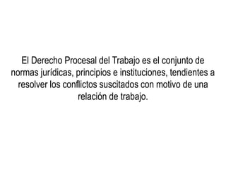 El Derecho Procesal del Trabajo es el conjunto de
normas jurídicas, principios e instituciones, tendientes a
resolver los conflictos suscitados con motivo de una
relación de trabajo.
 