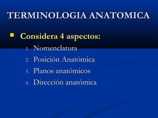 TERMINOLOGIA ANATOMICATERMINOLOGIA ANATOMICA
 Considera 4 aspectos:Considera 4 aspectos:
1.1. NomenclaturaNomenclatura
2.2. Posición AnatómicaPosición Anatómica
3.3. Planos anatómicosPlanos anatómicos
4.4. Dirección anatómicaDirección anatómica
 