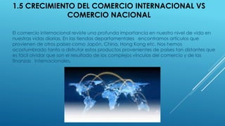 1.5 CRECIMIENTO DEL COMERCIO INTERNACIONAL VS
COMERCIO NACIONAL
El comercio internacional reviste una profunda importancia en nuestro nivel de vida en
nuestras vidas diarias. En las tiendas departamentales encontramos artículos que
provienen de otros países como Japón, China, Hong Kong etc. Nos hemos
acostumbrado tanto a disfrutar estos productos provenientes de países tan distantes que
es fácil olvidar que son el resultado de los complejos vínculos del comercio y de las
finanzas internacionales.
 