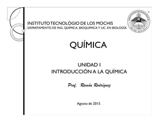 INSTITUTOTECNOLÓGIO DE LOS MOCHIS
DEPARTAMENTO DE ING. QUÍMICA, BIOQUÍMICA Y LIC. EN BIOLOGÍA
UNIDAD I
INTRODUCCIÓN A LA QUÍMICA
Prof. Ramón Rodríguez
QUÍMICA
Agosto de 2015
 