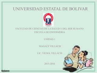 UNIVERSIDAD ESTATAL DE BOLIVAR
FACULTAD DE CIENCIAS DE LA SALUD Y DEL SER HUMANO
ESCUELA DE ENFERMERIA
UNIDAD 1
MAGALY VILLACIS
LIC. VILMA VILLACIS
2015-2016
 