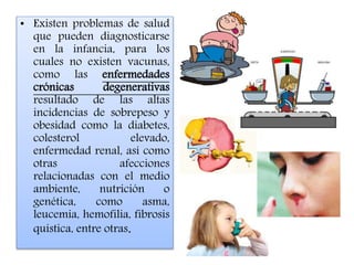 • Existen problemas de salud
que pueden diagnosticarse
en la infancia, para los
cuales no existen vacunas,
como las enfermedades
crónicas degenerativas
resultado de las altas
incidencias de sobrepeso y
obesidad como la diabetes,
colesterol elevado,
enfermedad renal, así como
otras afecciones
relacionadas con el medio
ambiente, nutrición o
genética, como asma,
leucemia, hemofilia, fibrosis
quística, entre otras.
 