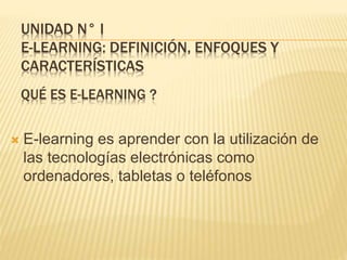UNIDAD N° I
E-LEARNING: DEFINICIÓN, ENFOQUES Y
CARACTERÍSTICAS
 E-learning es aprender con la utilización de
las tecnologías electrónicas como
ordenadores, tabletas o teléfonos
QUÉ ES E-LEARNING ?
 