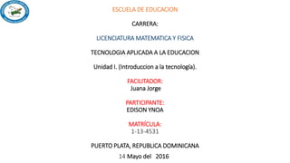 ESCUELA DE EDUCACION
CARRERA:
LICENCIATURA MATEMATICA Y FISICA
TECNOLOGIA APLICADA A LA EDUCACION
Unidad I. (Introduccion a la tecnología).
FACILITADOR:
Juana Jorge
PARTICIPANTE:
EDISON YNOA
MATRÍCULA:
1-13-4531
PUERTO PLATA, REPUBLICA DOMINICANA
14 Mayo del 2016
 