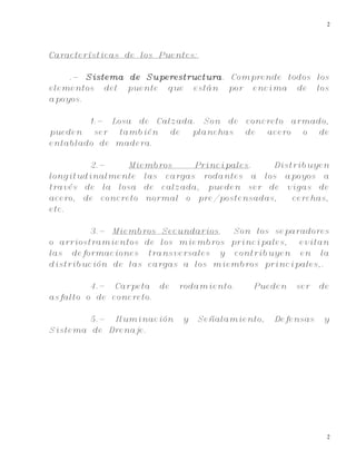 2
2
Características de los Puentes:
.- Sistema de Superestructura. Comprende todos los
elementos del puente que están por encima de los
apoyos.
1.- Losa de Calzada. Son de concreto armado,
pueden ser también de planchas de acero o de
entablado de madera.
2.- Miembros Principales. Distribuyen
longitudinalmente las cargas rodantes a los apoyos a
través de la losa de calzada, pueden ser de vigas de
acero, de concreto normal o pre/postensadas, cerchas,
etc.
3.- Miembros Secundarios. Son los separadores
o arriostramientos de los miembros principales, evitan
las deformaciones transversales y contribuyen en la
distribución de las cargas a los miembros principales,.
4.- Carpeta de rodamiento. Pueden ser de
asfalto o de concreto.
5.- Iluminación y Señalamiento, Defensas y
Sistema de Drenaje.
 