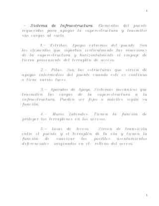 3
3
.- Sistema de Infraestructura. Elementos del puente
requeridos para apoyar la superestructura y trasmitir
sus cargas al suelo.
1.- Estribos. Apoyos extremos del puente. Son
los elementos que soportan verticalmente las reacciones
de la superestructura y horizontalmente el empuje de
tierra proveniente del terraplén de acceso.
2.- Pilas. Son las estructuras que sirven de
apoyos intermedios del puente cuando este es continuo
o tiene varias luces.
3.- Aparatos de Apoyo. Sistemas mecánicos que
trasmiten las cargas de la superestructura a la
infraestructura. Pueden ser fijos o móviles según su
función.
4.- Muros Laterales. Tienen la función de
proteger los terraplenes en los accesos.
5.- Losas de Acceso. Sirven de transición
entre el puente y el terraplén de la vía y tienen la
función de suavizar los posibles asentamientos
diferenciales originados en el relleno del acceso.
 