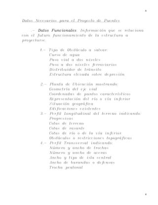 4
4
Datos Necesarios para el Proyecto de Puentes
.- Datos Funcionales. Información que se relaciona
con el futuro funcionamiento de la estructura a
proyectarse.
1.- Tipo de Obstáculo a salvar:
Curso de agua
Paso vial a dos niveles
Paso a dos niveles ferroviarios
Distribuidor de tránsito
Estructura elevada sobre depresión
2.- Planta de Ubicación mostrando:
Geometría del eje vial
Coordenadas de puntos característicos
Representación del río o vía inferior
Situación geográfica
Edificaciones existentes
3.- Perfil Longitudinal del terreno indicando:
Progresivas
Cotas de terreno
Cotas de rasante
Cotas de río o de la vía inferior
Obstáculos o restricciones topográficas
4.- Perfil Transversal indicando:
Número y ancho de trochas
Número y ancho de aceras
Ancho y tipo de isla central
Ancho de barandas o defensas
Trocha peatonal
 