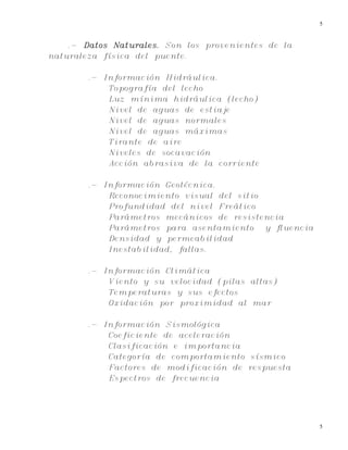 5
5
.- Datos Naturales. Son los provenientes de la
naturaleza física del puente.
.- Información Hidráulica.
Topografía del lecho
Luz mínima hidráulica (lecho)
Nivel de aguas de estiaje
Nivel de aguas normales
Nivel de aguas máximas
Tirante de aire
Niveles de socavación
Acción abrasiva de la corriente
.- Información Geotécnica.
Reconocimiento visual del sitio
Profundidad del nivel Freático
Parámetros mecánicos de resistencia
Parámetros para asentamiento y fluencia
Densidad y permeabilidad
Inestabilidad, fallas.
.- Información Climática
Viento y su velocidad (pilas altas)
Temperaturas y sus efectos
Oxidación por proximidad al mar
.- Información Sismológica
Coeficiente de aceleración
Clasificación e importancia
Categoría de comportamiento sísmico
Factores de modificación de respuesta
Espectros de frecuencia
 