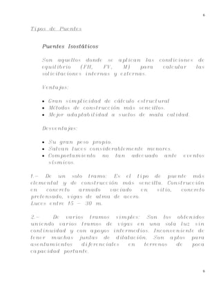 6
6
Tipos de Puentes
Puentes Isostáticos
Son aquellos donde se aplican las condiciones de
equilibrio (FH, FV, M) para calcular las
solicitaciones internas y externas.
Ventajas:
 Gran simplicidad de cálculo estructural
 Métodos de construcción más sencillos.
 Mejor adaptabilidad a suelos de mala calidad.
Desventajas:
 Su gran peso propio.
 Salvan luces considerablemente menores.
 Comportamiento no tan adecuado ante eventos
sísmicos.
1.- De un solo tramo: Es el tipo de puente más
elemental y de construcción más sencilla. Construcción
en concreto armado vaciado en sitio, concreto
pretensado, vigas de alma de acero.
Luces entre 15 - 30 m.
2.- De varios tramos simples: Son los obtenidos
uniendo varios tramos de vigas en una sola luz sin
continuidad y con apoyos intermedios. Inconveniente de
tener muchas juntas de dilatación. Son aptos para
asentamientos diferenciales en terrenos de poca
capacidad portante.
 