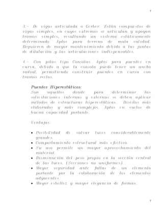7
7
3.- De vigas articulada o Gerber: Están compuestos de
vigas simples, en cuyos extremos se articulan y apoyan
tramos simples, resultando un sistema estáticamente
determinado. Aptos para terreno de mala calidad.
Requieren de mayor mantenimiento debido a las juntas
de dilatación y las articulaciones indispensables.
4.- Con pilas tipo Consolas. Aptos para puentes en
curva, debido a que la consola puede tener un ancho
radial, permitiendo construir puentes en curva con
tramos rectos.
Puentes Hiperestáticos:
Son aquellos donde para determinar las
solicitaciones internas y externas se deben aplicar
métodos de estructuras hiperestáticas. Diseños más
elaborados y más complejos. Aptos en suelos de
buena capacidad portante.
Ventajas:
 Posibilidad de salvar luces considerablemente
grandes.
 Comportamiento estructural más efectivo.
 Su uso permite un mayor aprovechamiento del
material.
 Disminución del peso propio en la sección central
de las luces. (Secciones no uniformes)
 Mayor seguridad ante fallas de un elemento
portante por la colaboración de los elementos
adyacentes.
 Mayor esbeltez y mayor elegancia de formas.
 