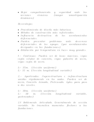 8
8
 Mejor comportamiento y seguridad ante las
acciones sísmicas (mayor amortiguación
dinámica)
Desventajas:
 Procedimiento de diseño más laborioso.
 Métodos de construcción más sofisticados.
 Influencia destructiva de los asentamientos
diferenciales.
 Pueden presentar problemas ante descensos
diferenciales de los apoyos. (por asentamientos
desiguales en las fundaciones)
 Dilatación por temperatura en luces muy grandes.
1.- Continuos: Pueden ser de losas macizas, vigas
cajón celular de concreto, vigas palastro de acero,
vigas cajón de acero.
L= 35m. (Sección uniforme)
L> 35 m. (Sección longitudinal variable)
2.- Aporticados: Superestructura e infraestructura
unidas rígidamente en los nodos. Pueden ser de
acero, Concreto Armado, Pretensado. Aptos para paso
a dos niveles.
L= 30m. (Sección uniforme)
L> 30 m. (Sección longitudinal variable,
postensados)
2.1 Doblemente Articulado. Generalmente de sección
variable. No trasmiten momentos flectores a las
fundaciones.
 