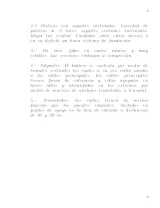9
9
2.2 Pórticos con soportes inclinados. Variedad de
pórticos de 3 luces, soportes centrales inclinados.
Mayor luz central. Fundados sobre sitios rocosos o
en su defecto un buen sistema de fundación.
3.- En Arco. Aptos en suelos rocosos y muy
estables. Las secciones trabajan a compresión.
4.- Colgantes. El tablero se sustenta por medio de
tirantes verticales los cuales a su vez están unidos
a los cables principales. Los cables principales
tienen forma de catenaria y están apoyados en
torres altas y atirantadas en los extremos por
medio de macizos de anclajes (sometidos a tensión)
5.- Atirantados: Los cables tienen la misma
función que los puentes colgantes. Anclados en
puntos de apoyo en la losa de calzada a distancias
de 10 y 20 m.
 