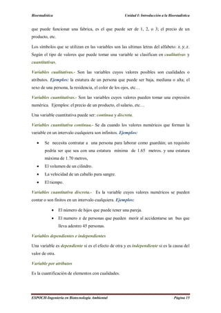 Bioestadística Unidad I: Introducción a la Bioestadística
ESPOCH-Ingeniería en Biotecnología Ambiental Página 15
que puede funcionar una fabrica, es el que puede ser de 1, 2, o 3; el precio de un
producto, etc.
Los símbolos que se utilizan en las variables son las ultimas letras del alfabeto: , , .
Según el tipo de valores que puede tomar una variable se clasifican en cualitativas y
cuantitativas.
Variables cualitativas.- Son las variables cuyos valores posibles son cualidades o
atributos. Ejemplos: la estatura de un persona que puede ser baja, mediana o alta; el
sexo de una persona, la residencia, el color de los ojos, etc…
Variables cuantitativas.- Son las variables cuyos valores pueden tomar una expresión
numérica. Ejemplos: el precio de un producto, el salario, etc…
Una variable cuantitativa puede ser: continua y discreta.
Variables cuantitativa continua.- Se da cuando los valores numéricos que forman la
variable en un intervalo cualquiera son infinitos. Ejemplos:
 Se necesita contratar a una persona para laborar como guardián; un requisito
podría ser que sea con una estatura mínima de 1.65 metros. y una estatura
máxima de 1.70 metros,
 El volumen de un cilindro.
 La velocidad de un caballo pura sangre.
 El tiempo.
Variables cuantitativa discreta.- Es la variable cuyos valores numéricos se pueden
contar o son finitos en un intervalo cualquiera. Ejemplos:
 El número de hijos que puede tener una pareja.
 El numero de personas que pueden morir al accidentarse un bus que
lleva adentro 45 personas.
Variables dependientes e independientes
Una variable es dependiente si es el efecto de otra y es independiente si es la causa del
valor de otra.
Variable por atributos
Es la cuantificación de elementos con cualidades.
 