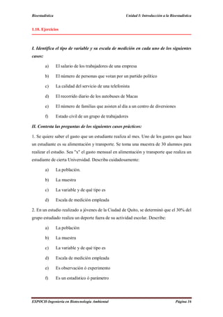 Bioestadística Unidad I: Introducción a la Bioestadística
ESPOCH-Ingeniería en Biotecnología Ambiental Página 16
1.10. Ejercicios
I. Identifica el tipo de variable y su escala de medición en cada uno de los siguientes
casos:
a) El salario de los trabajadores de una empresa
b) El número de personas que votan por un partido político
c) La calidad del servicio de una telefonista
d) El recorrido diario de los autobuses de Macas
e) El número de familias que asisten al día a un centro de diversiones
f) Estado civil de un grupo de trabajadores
II. Contesta las preguntas de los siguientes casos prácticos:
1. Se quiere saber el gasto que un estudiante realiza al mes. Uno de los gastos que hace
un estudiante es su alimentación y transporte. Se toma una muestra de 30 alumnos para
realizar el estudio. Sea "x" el gasto mensual en alimentación y transporte que realiza un
estudiante de cierta Universidad. Describa cuidadosamente:
a) La población.
b) La muestra
c) La variable y de qué tipo es
d) Escala de medición empleada
2. En un estudio realizado a jóvenes de la Ciudad de Quito, se determinó que el 30% del
grupo estudiado realiza un deporte fuera de su actividad escolar. Describe:
a) La población
b) La muestra
c) La variable y de qué tipo es
d) Escala de medición empleada
e) Es observación ó experimento
f) Es un estadístico ó parámetro
 