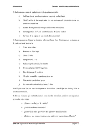 Bioestadística Unidad I: Introducción a la Bioestadística
ESPOCH-Ingeniería en Biotecnología Ambiental Página 17
3. Indica a que escala de medición se refiere cada enunciado:
a) Calificación de los alumnos de un grupo de probabilidad
b) Clasificación de los empleados de una universidad (administrativos, de
servicios, docentes).
c) Edades de mujeres que trabajan en el sector productivo.
d) La temperatura en °C en los últimos días de cierta ciudad
e) Servicio de la cajera de una tienda departamental
4. Suponga que se obtiene la siguiente información de Juan Domínguez, a su ingreso a
la enfermería de la escuela:
a) Sexo: Masculino
b) Residencia: Santiago
c) Clase: 2° año
d) Temperatura: 37°C
e) Pulso: 70 pulsaciones por minuto
f) Presión arterial: 130/80 mgs/mm
g) Tipo de sangre: B positiva
h) Alergias conocidas a medicamentos: no
i) Diagnóstico preliminar: gripe
j) Permanencia estimada de reposo: 3 días
Clasifique cada una de las diez respuestas de acuerdo con el tipo de datos y con la
escala de medición.
5. En una encuesta que realiza Banamex a sus cuenta- habientes, aparecen las siguientes
preguntas entre otras:
 ¿Cuenta con Tarjeta de crédito?
 ¿Cuál es su límite de crédito?
 ¿Cómo es el trato que recibe del ejecutivo de su sucursal?
 ¿Cuántos son los movimientos que realiza normalmente en el banco?
 
