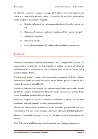 Bioestadística Unidad I: Introducción a la Bioestadística
ESPOCH-Ingeniería en Biotecnología Ambiental Página 18
La intención es realizar el estudio a un grupo de 50 clientes para tomar decisiones en
cuanto a la capacitación que debe recibir el personal de las sucursales del estado de
Puebla. Responde las siguientes preguntas:
a) Describe cada una de las variables consideradas en el estudio y de qué tipo
son.
b) Que escala de medición emplearías en cada una de las variable y porqué?
c) Describe la población
d) Describe la muestra
e) Los resultados obtenidos del estudio serían estadísticos ó parámetros.
1.11. Glosario
Estadística descriptiva: Consiste esencialmente en la recopilación de datos, su
organización y presentación ( en forma tabular y/o gráfica ) así como el cálculo de
medidas estadísticas representativas con el objeto de poder analizar en forma fácil y
rápida al conjunto de datos.
Estadística inferencial: Consiste en la interpretación y generalización de los resultados
obtenidos del estudio estadístico descriptivo de una muestra para su utilización en la
toma de decisiones de una población.
Estadística: Conjunto de técnicas para la colección, organización, presentación, manejo,
descripción y análisis de información, de manera que las conclusiones obtenidas de ella
tengan un grado de confiabilidad especificado.
Población: Conjunto de todos los elementos (individuos u objetos) que se están
estudiando, acerca de los cuales se intenta sacar conclusiones.
Muestra: Es un subconjunto de elementos de una población, que es considerada como
representativa de la cual pueden obtenerse importantes inferencias de toda la población.
Variable: Característica de interés acerca de cada elemento de una población o una
muestra.
Dato: Valor de la variable asociado a un elemento de una población o una muestra.
 