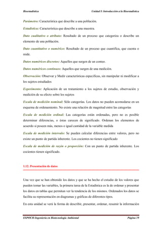 Bioestadística Unidad I: Introducción a la Bioestadística
ESPOCH-Ingeniería en Biotecnología Ambiental Página 19
Parámetro: Característica que describe a una población.
Estadística: Característica que describe a una muestra.
Dato cualitativo o atributo: Resultado de un proceso que categoriza o describe un
elemento de una población.
Dato cuantitativo o numérico: Resultado de un proceso que cuantifica, que cuenta o
mide.
Datos numéricos discretos: Aquellos que surgen de un conteo.
Datos numéricos continuos: Aquellos que surgen de una medición.
Observación: Observar y Medir características especificas, sin manipular ni modificar a
los sujetos estudiados
Experimento: Aplicación de un tratamiento a los sujetos de estudio, observación y
medición de su efecto sobre los sujetos
Escala de medición nominal: Sólo categorías. Los datos no pueden acomodarse en un
esquema de ordenamiento. No existe una relación de magnitud entre las categorías
Escala de medición ordinal: Las categorías están ordenadas, pero no es posible
determinar diferencias, o éstas carecen de significado. Ordenan los elementos de
acuerdo si poseen más, menos o igual cantidad de la variable medida
Escala de medición intervalo: Se pueden calcular diferencias entre valores, pero no
existe un punto de partida inherente. Los cocientes no tienen significado
Escala de medición de razón o proporción: Con un punto de partida inherente. Los
cocientes tienen significado.
1.12. Presentación de datos
Una vez que se han obtenido los datos y que se ha hecho el estudio de los valores que
pueden tomar las variables, la primera tarea de la Estadística es la de ordenar y presentar
los datos en tablas que permitan ver la tendencia de los mismos. Ordenados los datos se
facilita su representación en diagramas y gráficas de diferentes tipos.
En esta unidad se verá la forma de describir, presentar, ordenar, resumir la información
 