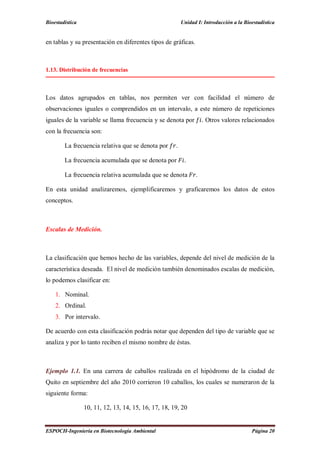 Bioestadística Unidad I: Introducción a la Bioestadística
ESPOCH-Ingeniería en Biotecnología Ambiental Página 20
en tablas y su presentación en diferentes tipos de gráficas.
1.13. Distribución de frecuencias
Los datos agrupados en tablas, nos permiten ver con facilidad el número de
observaciones iguales o comprendidos en un intervalo, a este número de repeticiones
iguales de la variable se llama frecuencia y se denota por . Otros valores relacionados
con la frecuencia son:
La frecuencia relativa que se denota por .
La frecuencia acumulada que se denota por .
La frecuencia relativa acumulada que se denota .
En esta unidad analizaremos, ejemplificaremos y graficaremos los datos de estos
conceptos.
Escalas de Medición.
La clasificación que hemos hecho de las variables, depende del nivel de medición de la
característica deseada. El nivel de medición también denominados escalas de medición,
lo podemos clasificar en:
1. Nominal.
2. Ordinal.
3. Por intervalo.
De acuerdo con esta clasificación podrás notar que dependen del tipo de variable que se
analiza y por lo tanto reciben el mismo nombre de éstas.
Ejemplo 1.1. En una carrera de caballos realizada en el hipódromo de la ciudad de
Quito en septiembre del año 2010 corrieron 10 caballos, los cuales se numeraron de la
siguiente forma:
10, 11, 12, 13, 14, 15, 16, 17, 18, 19, 20
 