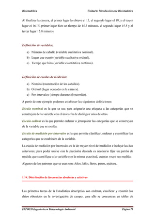 Bioestadística Unidad I: Introducción a la Bioestadística
ESPOCH-Ingeniería en Biotecnología Ambiental Página 21
Al finalizar la carrera, el primer lugar lo obtuvo el 13, el segundo lugar el 19, y el tercer
lugar el 16. El primer lugar hizo un tiempo de 15.3 minutos, el segundo lugar 15.5 y el
tercer lugar 15.8 minutos.
Definición de variables:
a) Número de caballo (variable cualitativa nominal).
b) Lugar que ocupó (variable cualitativa ordinal).
c) Tiempo que hizo (variable cuantitativa continua).
Definición de escalas de medición:
a) Nominal (numeración de los caballos).
b) Ordinal (lugar ocupado en la carrera).
c) Por intervalos (tiempo durante el recorrido).
A partir de este ejemplo podemos establecer las siguientes definiciones:
Escala nominal es la que se usa para asignarle una etiqueta a las categorías que se
construyen de la variable con el único fin de distinguir unas de otras.
Escala ordinal es la que permite ordenar o jerarquizar las categorías que se construyen
de la variable que se evalúa.
Escala de medición por intervalos es la que permite clasificar, ordenar y cuantificar las
categorías que se establecen de la variable.
La escala de medición por intervalos es la de mayor nivel de medición e incluye las dos
anteriores; para poder usarse con la precisión deseada es necesario fijar un patrón de
medida que cuantifique a la variable con la misma exactitud, cuantas veces sea medida.
Algunos de los patrones que se usan son: Años, kilos, litros, pesos, etcétera.
1.14. Distribución de frecuencias absolutas y relativas
Las primeras tareas de la Estadística descriptiva son ordenar, clasificar y resumir los
datos obtenidos en la investigación de campo, para ello se concentran en tablas de
 