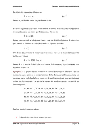 Bioestadística Unidad I: Introducción a la Bioestadística
ESPOCH-Ingeniería en Biotecnología Ambiental Página 26
La definición matemática del rango es:
= − (ec. 2)
Donde: es el valor mayor y es el valor menor.
No existe alguna ley que defina cómo obtener el número de clases; pero la experiencia
recomienda que no sea menor que 5 ni mayor de 20, esto es:
5 ≤ ≤ 20 (ec. 3)
Donde corresponde al número de clases. Una vez definido el número de clases ( ),
para obtener la amplitud de clase ( ) se aplica la siguiente ecuación:
= (ec. 4)
Otra forma de determinar el número de intervalos de clase ( ) es mediante la ecuación
de Sturges y ésta es:
= 1 + 3.322 ( ) (ec. 5)
Donde: es el número de intervalos, el tamaño de la muestra y corresponde a un
logaritmo en base 10.
Ejemplo 1.5. El gerente de una compañía de ventas al mayoreo de diferentes tipos de
mercancías desea conocer el comportamiento de las llamadas telefónicas durante los
meses de marzo y abril del año en curso; por lo que le encomienda a su secretaria que
realice esa investigación. La secretaria obtuvo los siguientes datos, en número de
llamadas por día:
30, 38, 36, 35, 29, 28, 30, 35, 40, 48, 50, 20, 25, 56, 30
27, 29, 46, 41, 31, 31, 31, 39, 28, 36, 37, 52, 44, 49, 52
56, 58, 40, 39, 38, 40, 27, 24, 30, 32, 35, 38, 26, 25, 24
60, 55, 48, 37, 31, 30, 22, 20, 24, 26, 23, 22, 28, 27, 48
Realizar las siguientes operaciones:
1. Ordenar la información en sentido creciente.
 