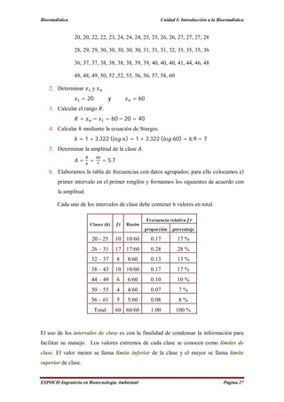 Bioestadística Unidad I: Introducción a la Bioestadística
ESPOCH-Ingeniería en Biotecnología Ambiental Página 27
20, 20, 22, 22, 23, 24, 24, 24, 25, 25, 26, 26, 27, 27, 27, 28
28, 29, 29, 30, 30, 30, 30, 30, 31, 31, 31, 32, 35, 35, 35, 36
36, 37, 37, 38, 38, 38, 38, 39, 39, 40, 40, 40, 41, 44, 46, 48
48, 48, 49, 50, 52 ,52, 55, 56, 56, 57, 58, 60
2. Determinar y
= 20 y = 60
3. Calcular el rango .
= − = 60 − 20 = 40
4. Calcular mediante la ecuación de Sturges.
= 1 + 3.322 ( ) = 1 + 3.322 ( 60) = 6.9 ∼ 7
5. Determinar la amplitud de la clase .
= = = 5.7
6. Elaboramos la tabla de frecuencias con datos agrupados; para ello colocamos el
primer intervalo en el primer renglón y formamos los siguientes de acuerdo con
la amplitud.
Cada uno de los intervalos de clase debe contener 6 valores en total.
Clases ( ) Razón
Frecuencia relativa
proporción porcentaje
20 - 25 10 10/60 0.17 17 %
26 – 31 17 17/60 0.28 28 %
32 – 37 8 8/60 0.13 13 %
38 – 43 10 10/60 0.17 17 %
44 – 49 6 6/60 0.10 10 %
50 – 55 4 4/60 0.07 7 %
56 – 61 5 5/60 0.08 8 %
Total 60 60/60 1.00 100 %
El uso de los intervalos de clase es con la finalidad de condensar la información para
facilitar su manejo. Los valores extremos de cada clase se conocen como límites de
clase. El valor menor se llama límite inferior de la clase y el mayor se llama límite
superior de clase.
 