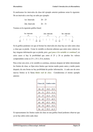 Bioestadística Unidad I: Introducción a la Bioestadística
ESPOCH-Ingeniería en Biotecnología Ambiental Página 28
Si analizamos los intervalos de clase del ejemplo anterior podemos notar lo siguiente:
De un intervalo a otro hay un salto por ejemplo:
1er. Intervalo 20 – 25
2do. Intervalo 26 – 31
Veamos en la siguiente gráfica lineal.
En la gráfica podemos ver que al formar los intervalos de clase hay un valor entre clase
y clase que se pierde. Como la variable es discreta sabemos que entre estos valores no
hay ninguna información que se pierda; pero ¿qué pasa si la variable es continua?, en
estos casos si hay la posibilidad que entre el 25 y 26 se pierdan los valores
comprendidos como es 25.1, 25.3, 25.6, etcétera.
Para evitar este error, si la variable es continua, entonces después de haber determinado
los límites de clase, se fijan otros límites que inician medio punto antes y medio punto
después; de esta forma no hay posibilidad de perder información. A cada uno de estos
nuevos límites se le llama límite real de clase. Consideremos el mismo ejemplo
anterior.
Clases ( ) Límites reales
20 - 25 19.5 – 25.5
26 – 31 25.5 – 31.5
32 – 37 31.5 – 37.5
38 – 43 37.5 – 43.5
44 – 49 43.5 – 49.5
50 – 55 49.5 – 55.5
56 – 61 55.5 – 61.5
Si representamos los límites reales de clase en una gráfica lineal podemos observar que
ya no hay saltos entre cada clase:
 