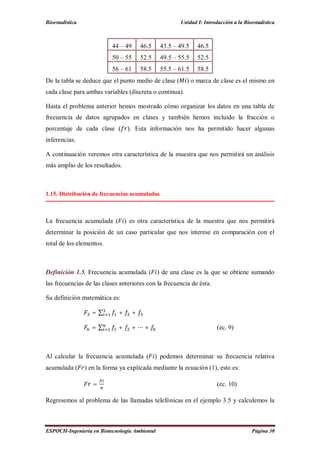 Bioestadística Unidad I: Introducción a la Bioestadística
ESPOCH-Ingeniería en Biotecnología Ambiental Página 30
44 – 49 46.5 43.5 – 49.5 46.5
50 – 55 52.5 49.5 – 55.5 52.5
56 – 61 58.5 55.5 – 61.5 58.5
De la tabla se deduce que el punto medio de clase ( ) o marca de clase es el mismo en
cada clase para ambas variables (discreta o continua).
Hasta el problema anterior hemos mostrado cómo organizar los datos en una tabla de
frecuencia de datos agrupados en clases y también hemos incluido la fracción o
porcentaje de cada clase ( ). Esta información nos ha permitido hacer algunas
inferencias.
A continuación veremos otra característica de la muestra que nos permitirá un análisis
más amplio de los resultados.
1.15. Distribución de frecuencias acumuladas
La frecuencia acumulada ( ) es otra característica de la muestra que nos permitirá
determinar la posición de un caso particular que nos interese en comparación con el
total de los elementos.
Definición 1.5. Frecuencia acumulada ( ) de una clase es la que se obtiene sumando
las frecuencias de las clases anteriores con la frecuencia de ésta.
Su definición matemática es:
= ∑ + +
= ∑ + + ⋯ + (ec. 9)
Al calcular la frecuencia acumulada ( ) podemos determinar su frecuencia relativa
acumulada ( ) en la forma ya explicada mediante la ecuación (1), esto es:
= (ec. 10)
Regresemos al problema de las llamadas telefónicas en el ejemplo 3.5 y calculemos la
 
