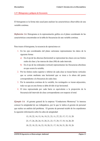 Bioestadística Unidad I: Introducción a la Bioestadística
ESPOCH-Ingeniería en Biotecnología Ambiental Página 33
1.17. Histograma y polígono de frecuencia
El histograma es la forma más usual para analizar las características observables de una
variable continua.
Definición 1.6. Histograma es la representación gráfica en el plano coordenado de las
características concentradas en la tabla de frecuencias de una variable continua.
Para trazar el histograma, la secuencia de operaciones es:
1. En los ejes coordenados del plano cartesiano representamos los datos de la
siguiente forma:
a) En el eje de las abscisas (horizontal) se representan las clases con sus límites
reales de clase y las marcas de clase (Mi) de cada intervalo.
b) En el eje de las ordenadas (vertical) representamos las frecuencias absolutas
en que ocurre la variable.
2. Por los límites reales superior e inferior de cada clase se trazan barras verticales
que se cortan mediante una horizontal que se traza a la altura del punto
correspondiente a la frecuencia de cada clase.
3. Por la naturaleza continua de la variable, los rectángulos se trazan adyacentes,
toda vez que en esta forma se debe dividir el eje horizontal.
4. El área representada por cada barra es equivalente a la proporción de la
frecuencia del intervalo de clase correspondiente con respecto al total.
Ejemplo 1.6. Al gerente general de la empresa “Conductores Monterrey” le interesa
conocer la antigüedad de sus trabajadores, por lo que le indica al gerente de personal
que realice un análisis del problema. El gerente de personal recabó de los expedientes
la siguiente información sobre los años de antigüedad:
13, 19, 22, 14, 13, 16, 19, 21, 23, 11, 27, 25, 17, 17, 13, 20
23, 17, 26, 20, 24, 15, 20, 21, 23, 17, 29, 17, 19, 14, 20, 20
10, 22, 18, 25, 16, 23, 19, 20, 21, 17, 18, 24, 21, 20, 19, 26
 