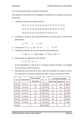 Bioestadística Unidad I: Introducción a la Bioestadística
ESPOCH-Ingeniería en Biotecnología Ambiental Página 34
Con esta información hacer una gráfica (histograma).
Para graficar la información en un histograma, consideremos la siguiente secuencia de
operaciones:
1. Ordenamos los datos en sentido creciente:
10, 11, 13, 13, 13, 14, 14, 15, 16, 16, 17, 17, 17, 17, 17, 17, 18,
18, 19, 19, 19, 19, 19, 20, 20, 20, 20, 20, 20, 20, 21, 21, 21, 21,
22, 22, 23, 23, 23, 23, 24, 24, 25, 25, 26, 26, 27, 29.
2. Calculamos el rango , para ello determinamos los valores mayor y menor de las
puntuaciones.
= 29 y = 10
3. Calculamos = – = 29 – 10 = 19 → = 19
4. Calculamos el número de clases ( ), para ello determinamos ( )
= 48; = 1 + 3.322 48 = 1 + 5.58 = 6.58 ~ 7
5. Determinamos la amplitud de cada clase ( )
= = = 2.7 ~ 3
Se han redondeado los valores de y porque el número de clases y la amplitud
de la clase nunca serán fraccionarios.
6. Determinamos cada intervalo de clase y para ello calculamos los límites de clase y
los registramos en la primera columna de la tabla. Luego se construye la misma.
Clases Límites reales
Punto medio
de la clase
Frecuencia acumulada
menor que mayor que
10-12 9.5-12.5 11 2 0.042 2 46 0.042
13-15 12.5-15.5 14 6 0.125 8 40 0.167
16-18 15.5-18.5 17 10 0.208 18 30 0.375
19-21 18.5-21.5 20 16 0.333 34 14 0.708
22-24 21.5-24.5 23 8 0.167 42 6 0.875
25-27 24.5-27.5 26 5 0.104 47 1 0.979
28-30 27.5-30.5 29 1 0.021 48 0 1.00
Total 48 1.000
 